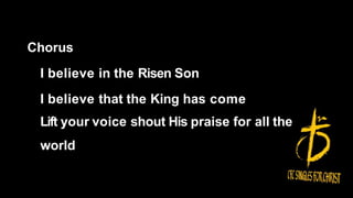 Chorus
I believe in the Risen Son
I believe that the King has come
Lift your voice shout His praise for all the
world
 