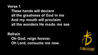 Verse 1
These hands will declare
all the greatness of God in me
And my mouth will proclaim
all the wonders He made me see
Refrain
Oh God, reign forever.
Oh Lord, consume me now.
 