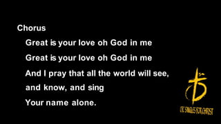Chorus
Great is your love oh God in me
Great is your love oh God in me
And I pray that all the world will see,
and know, and sing
Your name alone.
 