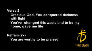 Verse 2
Gracious God, You conquered darkness
with light
You’ve changed this wasteland to be my
home, gave me life
Refrain (2x)
You are worthy to be praised
 