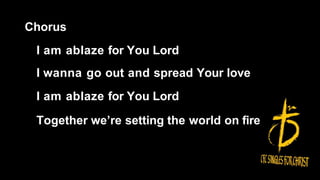 Chorus
I am ablaze for You Lord
I wanna go out and spread Your love
I am ablaze for You Lord
Together we’re setting the world on fire
 
