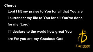 Chorus
Lord I lift my praise to You for all that You are
I surrender my life to You for all You’ve done
for me (Lord)
I’ll declare to the world how great You
are For you are my Gracious God
 