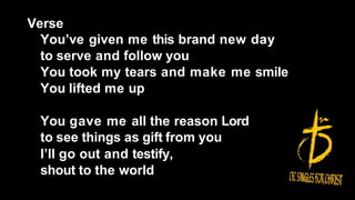Verse
You’ve given me this brand new day
to serve and follow you
You took my tears and make me smile
You lifted me up
You gave me all the reason Lord
to see things as gift from you
I’ll go out and testify,
shout to the world
 