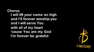 Chorus
I will lift your name on high
and I’ll forever worship you
and I will serve You
with all of my heart
‘cause You are my God
I’m forever be grateful
 