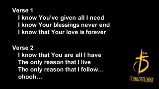 Verse 1
I know You’ve given all I need
I know Your blessings never end
I know that Your love is forever
Verse 2
I know that You are all I have
The only reason that I live
The only reason that I follow…
ohooh…
 