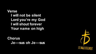 Verse
I will not be silent
Lord you’re my God
I will shout forever
Your name on high
Chorus
Je---sus oh Je---sus
 