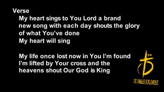 Verse
My heart sings to You Lord a brand
new song with each day shouts the glory
of what You’ve done
My heart will sing
My life once lost now in You I’m found
I’m lifted by Your cross and the
heavens shout Our God is King
 