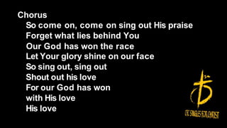 Chorus
So come on, come on sing out His praise
Forget what lies behind You
Our God has won the race
Let Your glory shine on our face
So sing out, sing out
Shout out his love
For our God has won
with His love
His love
 