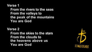 Verse 1
From the rivers to the seas
From the valleys to
the peak of the mountains
You are God
Verse 2
From the skies to the stars
From the clouds to
the heavens above us
You are God
 