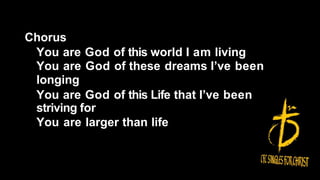 Chorus
You are God of this world I am living
You are God of these dreams I’ve been
longing
You are God of this Life that I’ve been
striving for
You are larger than life
 