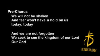Pre-Chorus
We will not be shaken
And fear won’t have a hold on us
today, today
And we are not forgotten
We seek to see the kingdom of our Lord
Our God
 