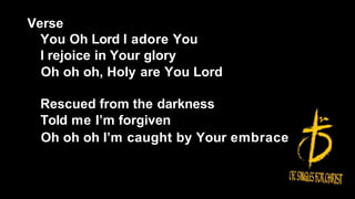 Verse
You Oh Lord I adore You
I rejoice in Your glory
Oh oh oh, Holy are You Lord
Rescued from the darkness
Told me I’m forgiven
Oh oh oh I’m caught by Your embrace
 
