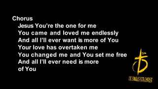 Chorus
Jesus You’re the one for me
You came and loved me endlessly
And all I’ll ever want is more of You
Your love has overtaken me
You changed me and You set me free
And all I’ll ever need is more
of You
 
