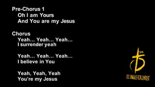 Pre-Chorus 1
Oh I am Yours
And You are my Jesus
Chorus
Yeah… Yeah… Yeah…
I surrender yeah
Yeah… Yeah… Yeah…
I believe in You
Yeah, Yeah, Yeah
You’re my Jesus
 
