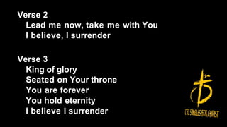 Verse 2
Lead me now, take me with You
I believe, I surrender
Verse 3
King of glory
Seated on Your throne
You are forever
You hold eternity
I believe I surrender
 
