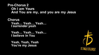 Pre-Chorus 2
Oh I am Yours
And You are my, and you are my Jesus
Chorus
Yeah… Yeah… Yeah…
I surrender yeah
Yeah… Yeah… Yeah…
I believe in You
Yeah, Yeah, Yeah
You’re my Jesus
 