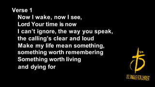 Verse 1
Now I wake, now I see,
Lord Your time is now
I can’t ignore, the way you speak,
the calling’s clear and loud
Make my life mean something,
something worth remembering
Something worth living
and dying for
 