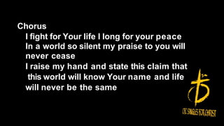 Chorus
I fight for Your life I long for your peace
In a world so silent my praise to you will
never cease
I raise my hand and state this claim that
this world will know Your name and life
will never be the same
 