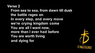 Verse 2
From sea to sea, from dawn till dusk
the battle rages on
In every step, and every move
we’re crying kingdom come
You are all I want now,
more than I ever had before
You are worth living
and dying for
 