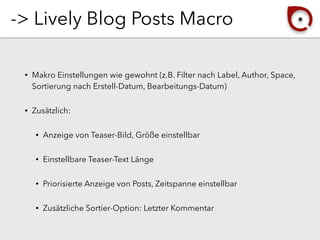 -> Lively Blog Posts Macro
• Makro Einstellungen wie gewohnt (z.B. Filter nach Label, Author, Space,
Sortierung nach Erstell-Datum, Bearbeitungs-Datum)
• Zusätzlich:
• Anzeige von Teaser-Bild, Größe einstellbar
• Einstellbare Teaser-Text Länge
• Priorisierte Anzeige von Posts, Zeitspanne einstellbar
• Zusätzliche Sortier-Option: Letzter Kommentar
 