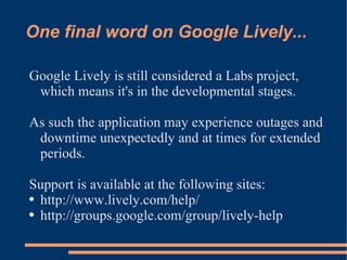 One final word on Google Lively... Google Lively is still considered a Labs project, which means it's in the developmental stages. As such the application may experience outages and downtime unexpectedly and at times for extended periods.  Support is available at the following sites: http://www.lively.com/help/ http://groups.google.com/group/lively-help 