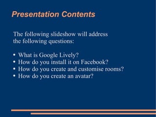 Presentation Contents The following slideshow will address  the following questions: What is Google Lively? How do you install it on Facebook? How do you create and customise rooms? How do you create an avatar? 