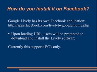 How do you install it on Facebook? Google Lively has its own Facebook application: http://apps.facebook.com/livelybygoogle/home.php Upon loading URL, users will be prompted to download and install the Lively software. Currently this supports PC's only. 