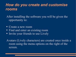 How do you create and customise rooms After installing the software you will be given the opportunity to: Create a new room Find and enter an existing room Invite your friends to use Lively Avatars (Lively characters) are created once inside a room using the menu options on the right of the screen. 