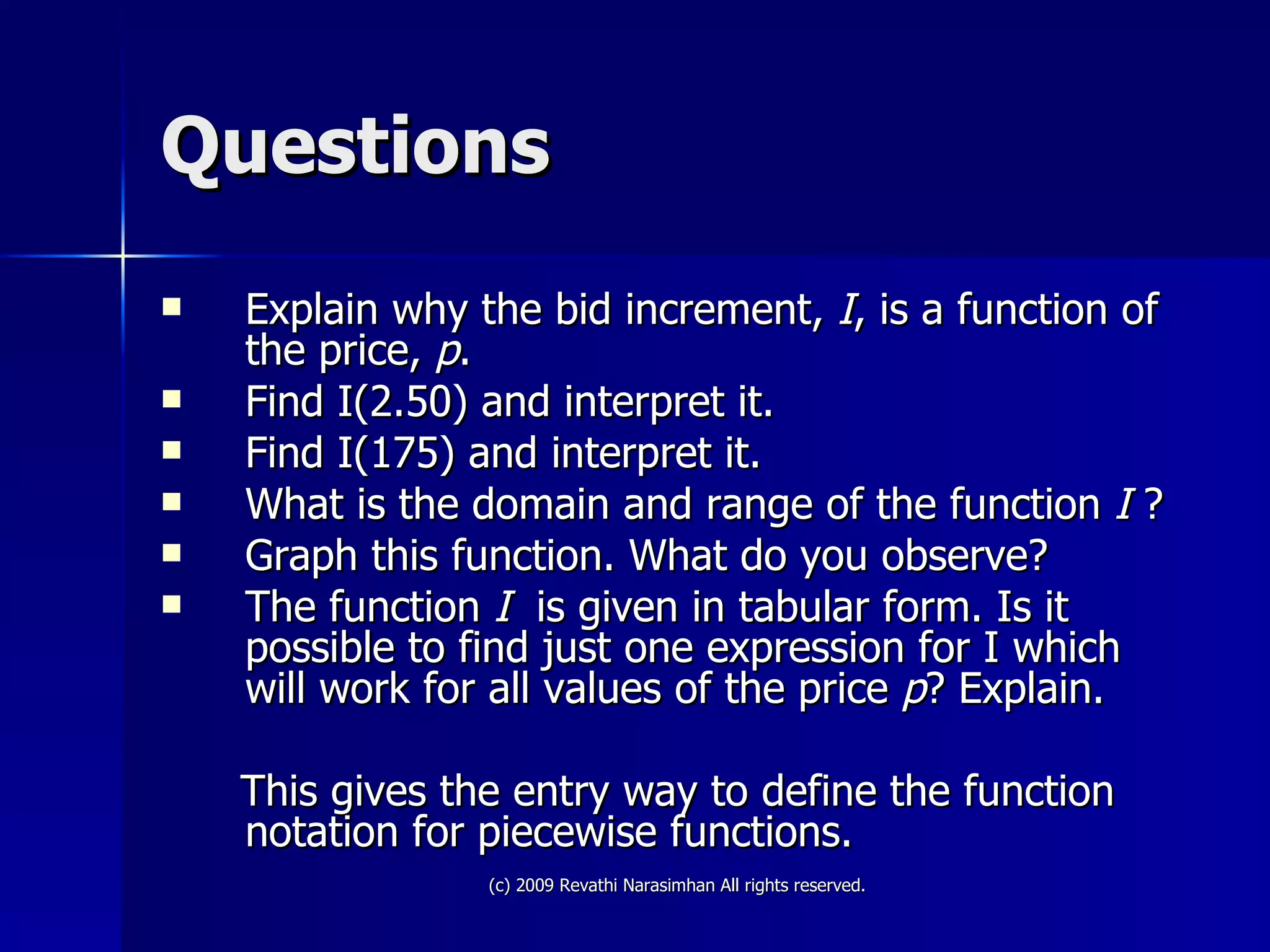 Questions Explain why the bid increment,  I , is a function of the price,  p . Find I(2.50) and interpret it. Find I(175) and interpret it. What is the domain and range of the function  I  ? Graph this function. What do you observe? The function  I   is given in tabular form. Is it possible to find just one expression for I which will work for all values of the price  p ? Explain. This gives the entry way to define the function notation for piecewise functions. 