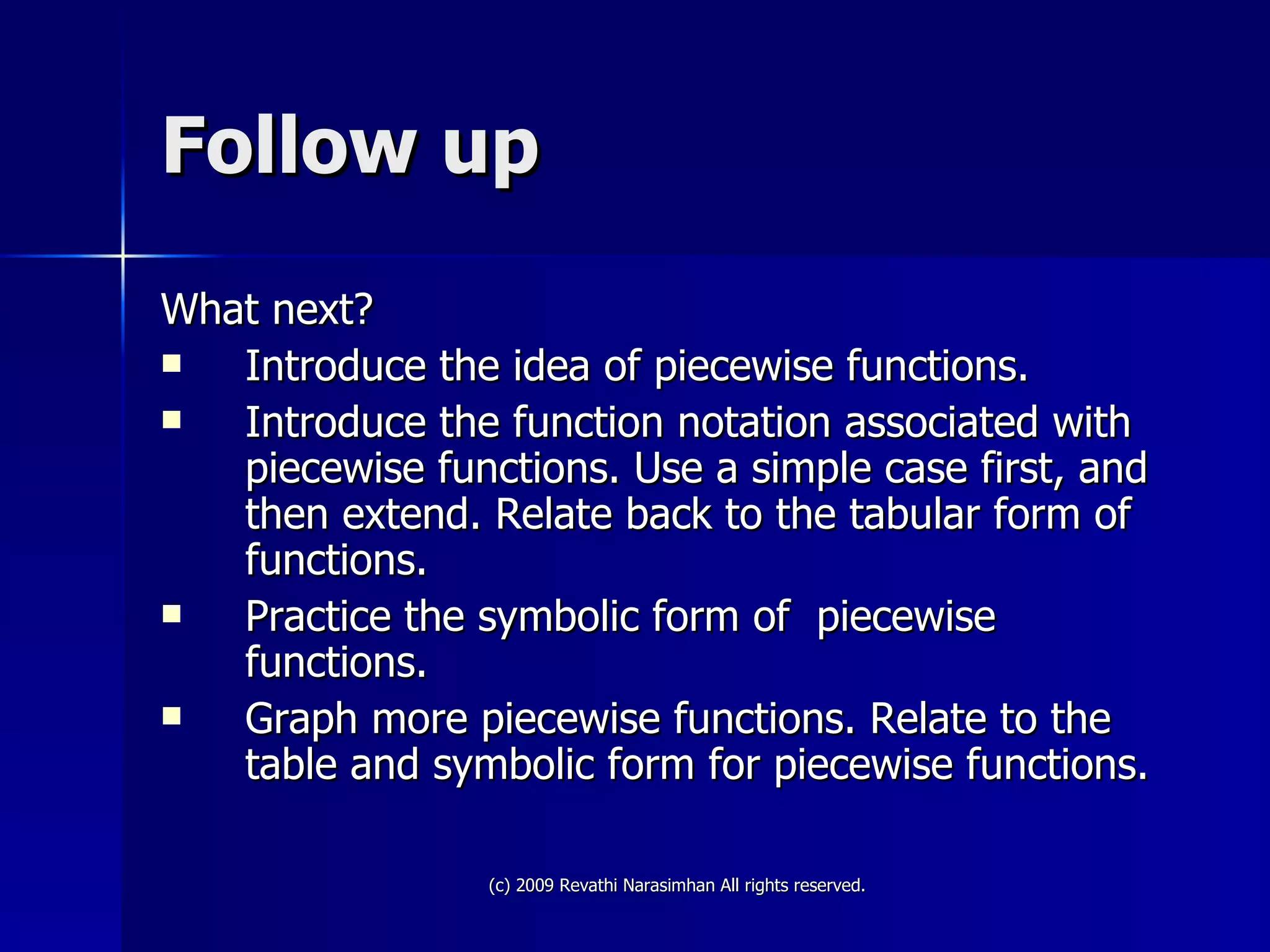 Follow up What next? Introduce the idea of piecewise functions. Introduce the function notation associated with piecewise functions. Use a simple case first, and then extend. Relate back to the tabular form of functions. Practice the symbolic form of  piecewise functions. Graph more piecewise functions. Relate to the table and symbolic form for piecewise functions. 