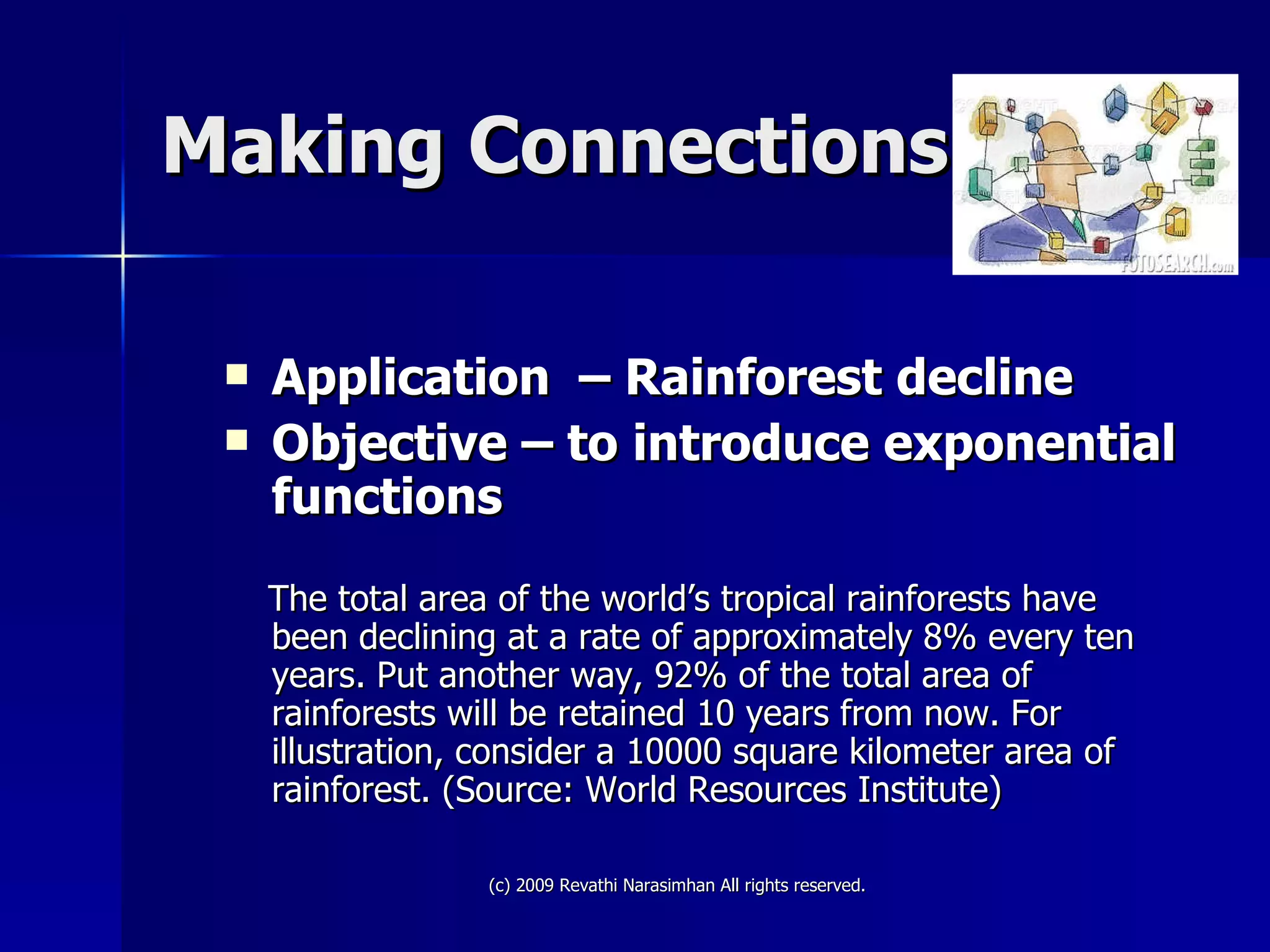 Making Connections Application  – Rainforest decline Objective – to introduce exponential functions The total area of the world’s tropical rainforests have been declining at a rate of approximately 8% every ten years. Put another way, 92% of the total area of rainforests will be retained 10 years from now. For illustration, consider a 10000 square kilometer area of rainforest. (Source: World Resources Institute) 