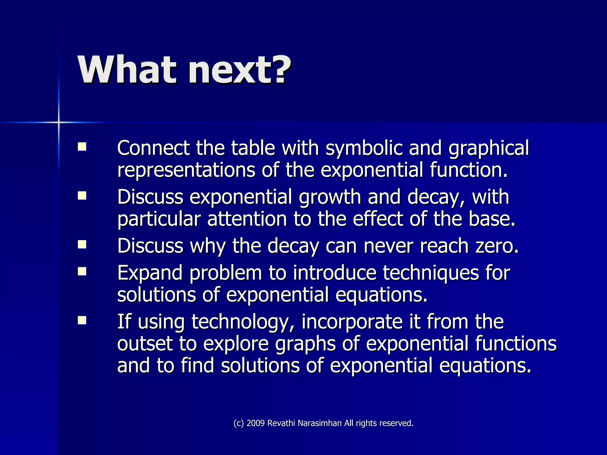 What next? Connect the table with symbolic and graphical representations of the exponential function. Discuss exponential growth and decay, with particular attention to the effect of the base. Discuss why the decay can never reach zero. Expand problem to introduce techniques for solutions of exponential equations. If using technology, incorporate it from the outset to explore graphs of exponential functions and to find solutions of exponential equations. 