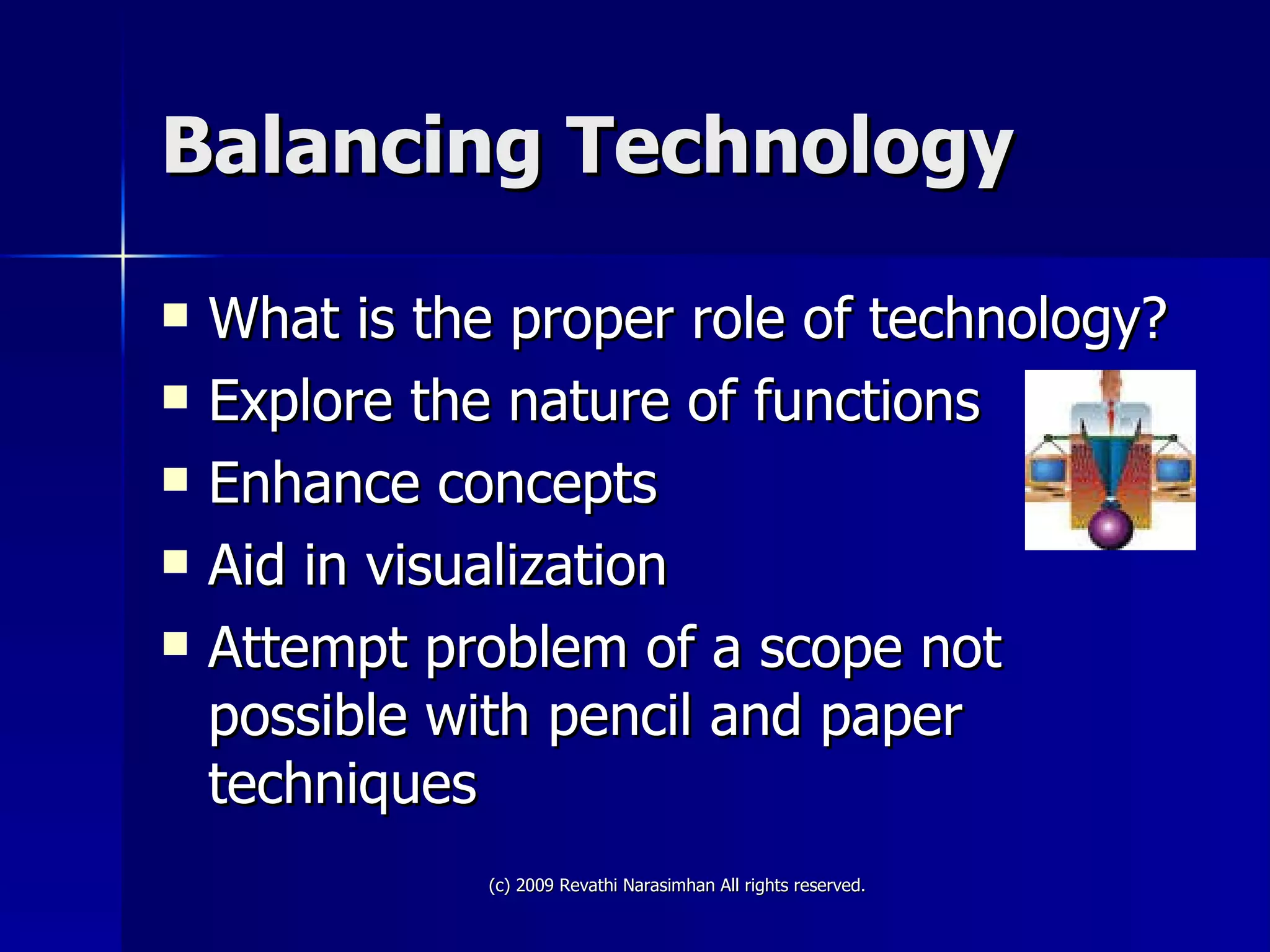 Balancing Technology What is the proper role of technology? Explore the nature of functions Enhance concepts Aid in visualization Attempt problem of a scope not possible with pencil and paper techniques 