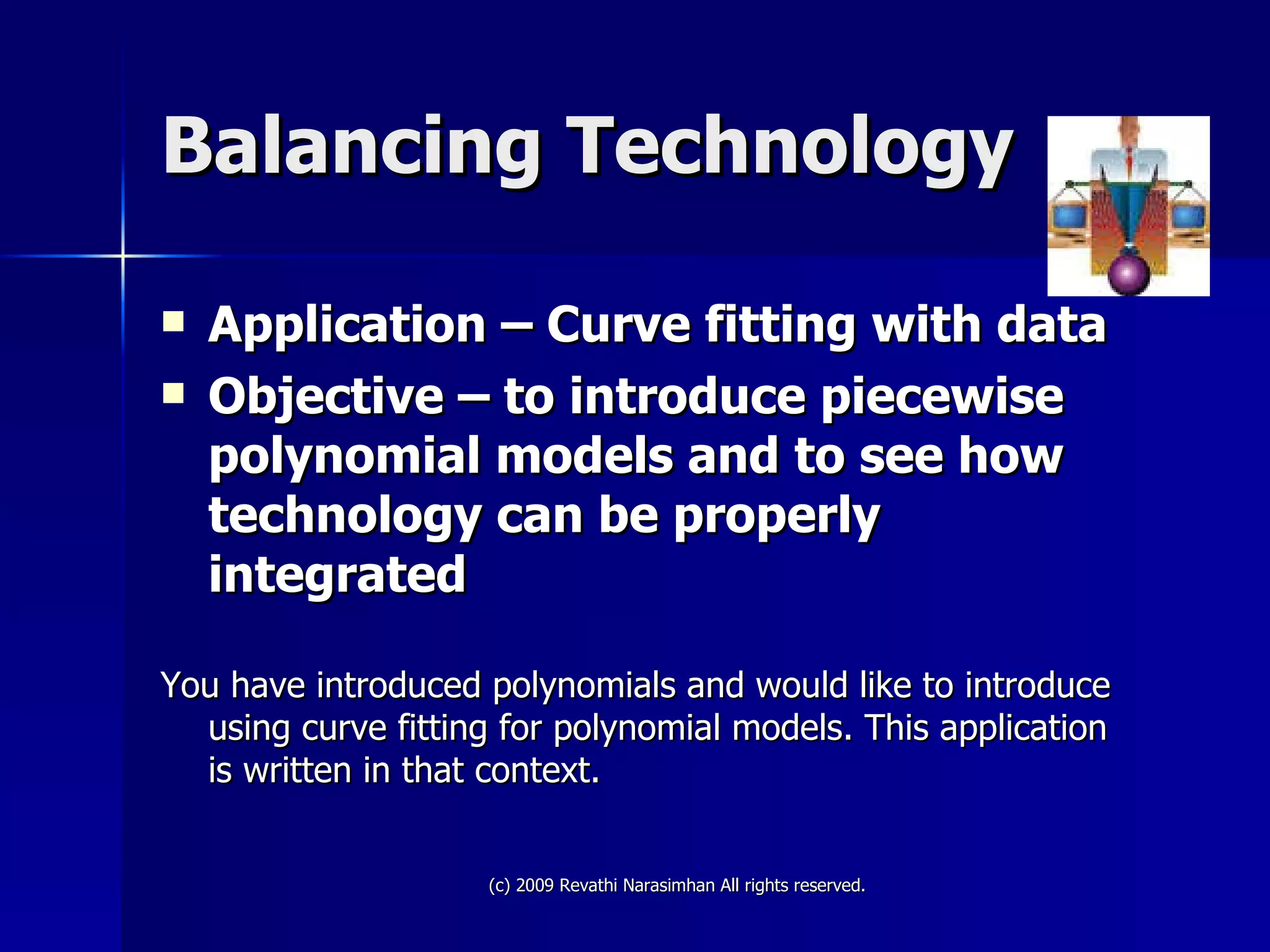 Balancing Technology Application – Curve fitting with data Objective – to introduce piecewise polynomial models and to see how technology can be properly integrated You have introduced polynomials and would like to introduce using curve fitting for polynomial models. This application is written in that context.  