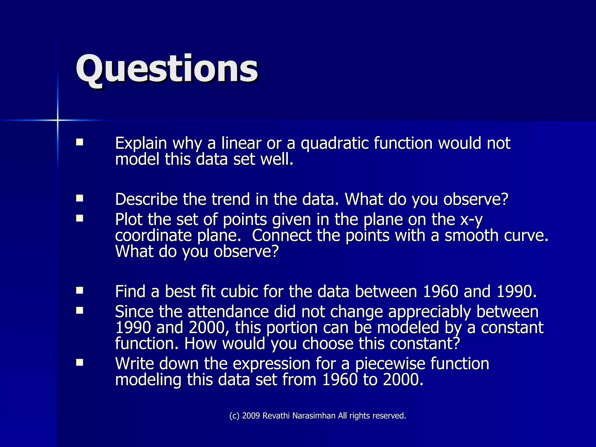Questions Explain why a linear or a quadratic function would not model this data set well. Describe the trend in the data. What do you observe? Plot the set of points given in the plane on the x-y coordinate plane.  Connect the points with a smooth curve. What do you observe? Find a best fit cubic for the data between 1960 and 1990. Since the attendance did not change appreciably between 1990 and 2000, this portion can be modeled by a constant function. How would you choose this constant? Write down the expression for a piecewise function modeling this data set from 1960 to 2000. 