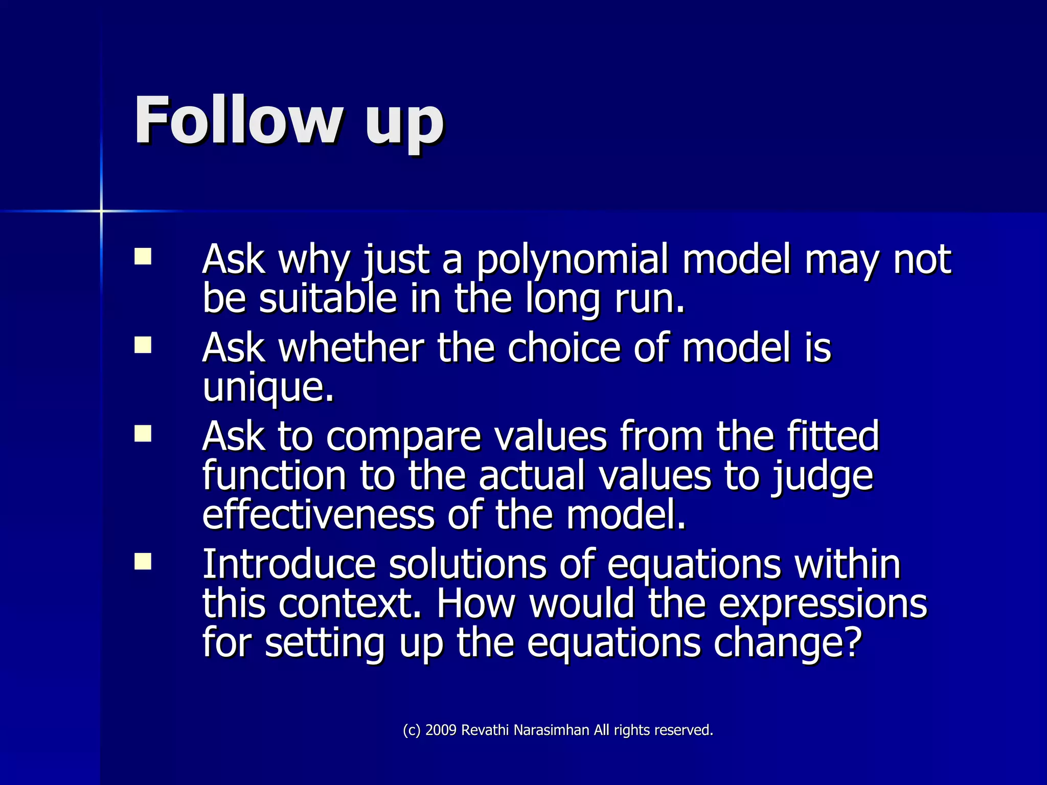 Follow up Ask why just a polynomial model may not be suitable in the long run. Ask whether the choice of model is unique. Ask to compare values from the fitted function to the actual values to judge effectiveness of the model. Introduce solutions of equations within this context. How would the expressions for setting up the equations change? 
