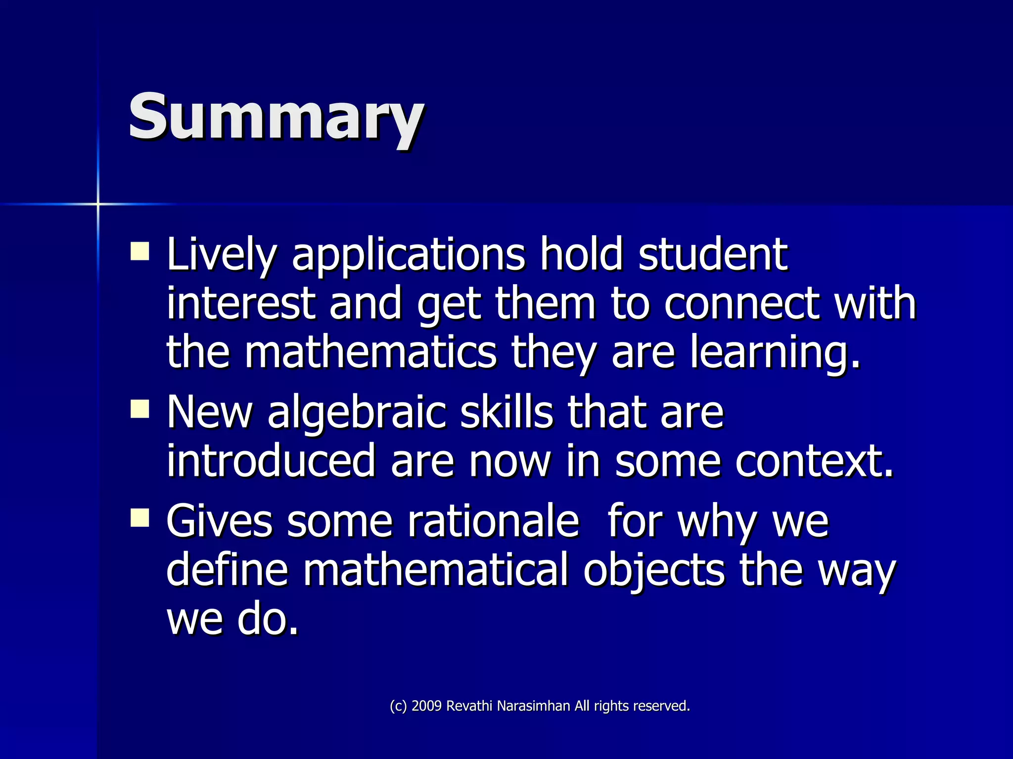 Summary Lively applications hold student interest and get them to connect with the mathematics they are learning. New algebraic skills that are introduced are now in some context.  Gives some rationale  for why we define mathematical objects the way we do. 