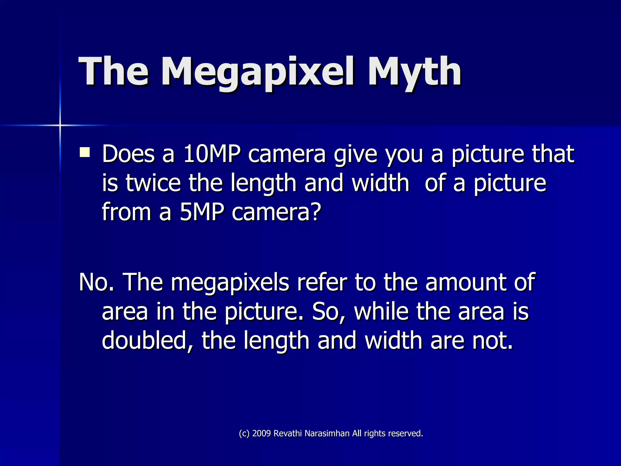 The Megapixel Myth Does a 10MP camera give you a picture that is twice the length and width  of a picture from a 5MP camera? No. The megapixels refer to the amount of area in the picture. So, while the area is doubled, the length and width are not.  