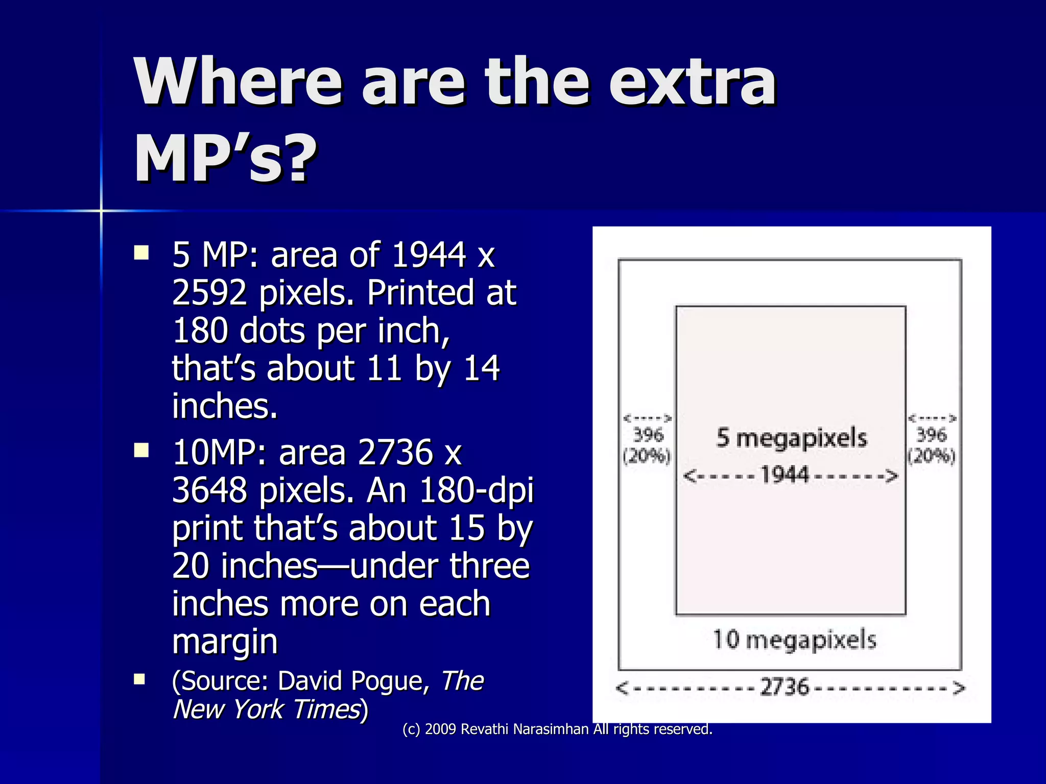 Where are the extra MP’s? 5 MP: area of 1944 x 2592 pixels. Printed at 180 dots per inch, that’s about 11 by 14 inches.  10MP: area 2736 x 3648 pixels. An 180-dpi print that’s about 15 by 20 inches—under three inches more on each margin  (Source: David Pogue,  The New York Times ) 