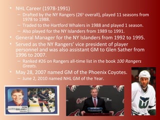 • NHL Career (1978-1991) 
– Drafted by the NY Rangers (26th overall), played 11 seasons from 
1978 to 1988. 
– Traded to the Hartford Whalers in 1988 and played 1 season. 
– Also played for the NY Islanders from 1989 to 1991. 
• General Manager for the NY Islanders from 1992 to 1995. 
• Served as the NY Rangers’ vice president of player 
personnel and was also assistant GM to Glen Sather from 
1996 to 2007. 
– Ranked #26 on Rangers all-time list in the book 100 Rangers 
Greats. 
• May 28, 2007 named GM of the Phoenix Coyotes. 
– June 2, 2010 named NHL GM of the Year. 
 