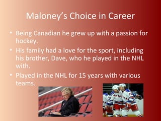 Maloney’s Choice in Career 
• Being Canadian he grew up with a passion for 
hockey. 
• His family had a love for the sport, including 
his brother, Dave, who he played in the NHL 
with. 
• Played in the NHL for 15 years with various 
teams. 
 