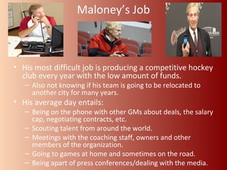 Maloney’s Job 
• His most difficult job is producing a competitive hockey 
club every year with the low amount of funds. 
– Also not knowing if his team is going to be relocated to 
another city for many years. 
• His average day entails: 
– Being on the phone with other GMs about deals, the salary 
cap, negotiating contracts, etc. 
– Scouting talent from around the world. 
– Meetings with the coaching staff, owners and other 
members of the organization. 
– Going to games at home and sometimes on the road. 
– Being apart of press conferences/dealing with the media. 
 