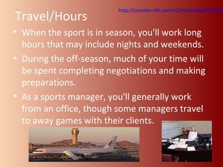 http://coyotes.nhl.com/v2/ext/audio/0220maloneyonhomeice2012.Travel/Hours 
• When the sport is in season, you'll work long 
hours that may include nights and weekends. 
• During the off-season, much of your time will 
be spent completing negotiations and making 
preparations. 
• As a sports manager, you'll generally work 
from an office, though some managers travel 
to away games with their clients. 
 