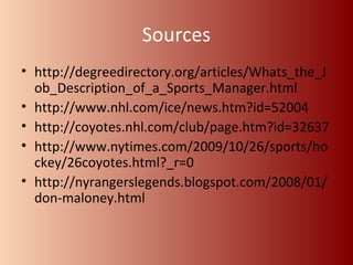Sources 
• http://degreedirectory.org/articles/Whats_the_J 
ob_Description_of_a_Sports_Manager.html 
• http://www.nhl.com/ice/news.htm?id=52004 
• http://coyotes.nhl.com/club/page.htm?id=32637 
• http://www.nytimes.com/2009/10/26/sports/ho 
ckey/26coyotes.html?_r=0 
• http://nyrangerslegends.blogspot.com/2008/01/ 
don-maloney.html 

