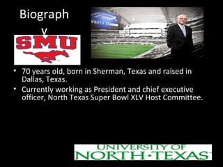 Biograph 
y 
• 70 years old, born in Sherman, Texas and raised in 
Dallas, Texas. 
• Currently working as President and chief executive 
officer, North Texas Super Bowl XLV Host Committee. 
EDUCATION 
– Got his Bachelor’s degree in music from SMU. 
– Got his Master’s degree in education from University of 
North Texas. 
 