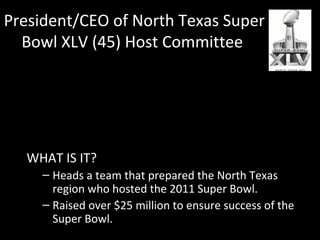 President/CEO of North Texas Super 
Bowl XLV (45) Host Committee 
HOW HE GOT THERE 
– Had a relationship established with the Cowboys 
from working with Tom Landry. 
– When Jerry Jones bought the team, he developed 
concepts for entertainment as the executive 
director of entertainment. 
WHAT IS IT? 
– Heads a team that prepared the North Texas 
region who hosted the 2011 Super Bowl. 
– Raised over $25 million to ensure success of the 
Super Bowl. 
 