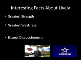 Interesting Facts About Lively 
• Greatest Strength 
– His capacity to transfer big dreams into actions. 
• Greatest Weakness 
– He has no patience, he likes doing things quickly 
with a team he knows can help him. 
• Biggest Disappointment 
– Not being skilled enough to play QB for the Dallas 
Cowboys. 
 