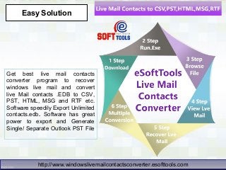 Get best live mail contacts
converter program to recover
windows live mail and convert
live Mail contacts .EDB to CSV,
PST, HTML, MSG and RTF etc.
Software speedily Export Unlimited
contacts.edb. Software has great
power to export and Generate
Single/ Separate Outlook PST File
Easy Solution
http://www.windowslivemailcontactsconverter.esofttools.comhttp://www.windowslivemailcontactsconverter.esofttools.com
 