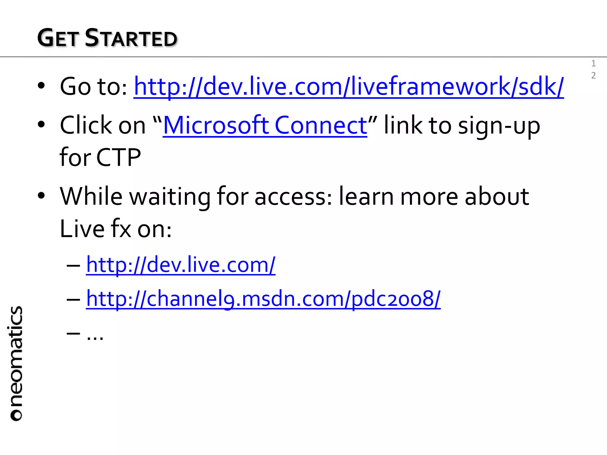 1
2
GET STARTED
• Go to: http://dev.live.com/liveframework/sdk/
• Click on “Microsoft Connect” link to sign-up
for CTP
• While waiting for access: learn more about
Live fx on:
– http://dev.live.com/
– http://channel9.msdn.com/pdc2008/
– ...
 