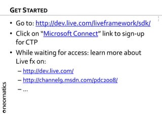 1
2
GET STARTED
• Go to: http://dev.live.com/liveframework/sdk/
• Click on “Microsoft Connect” link to sign-up
for CTP
• While waiting for access: learn more about
Live fx on:
– http://dev.live.com/
– http://channel9.msdn.com/pdc2008/
– ...
 